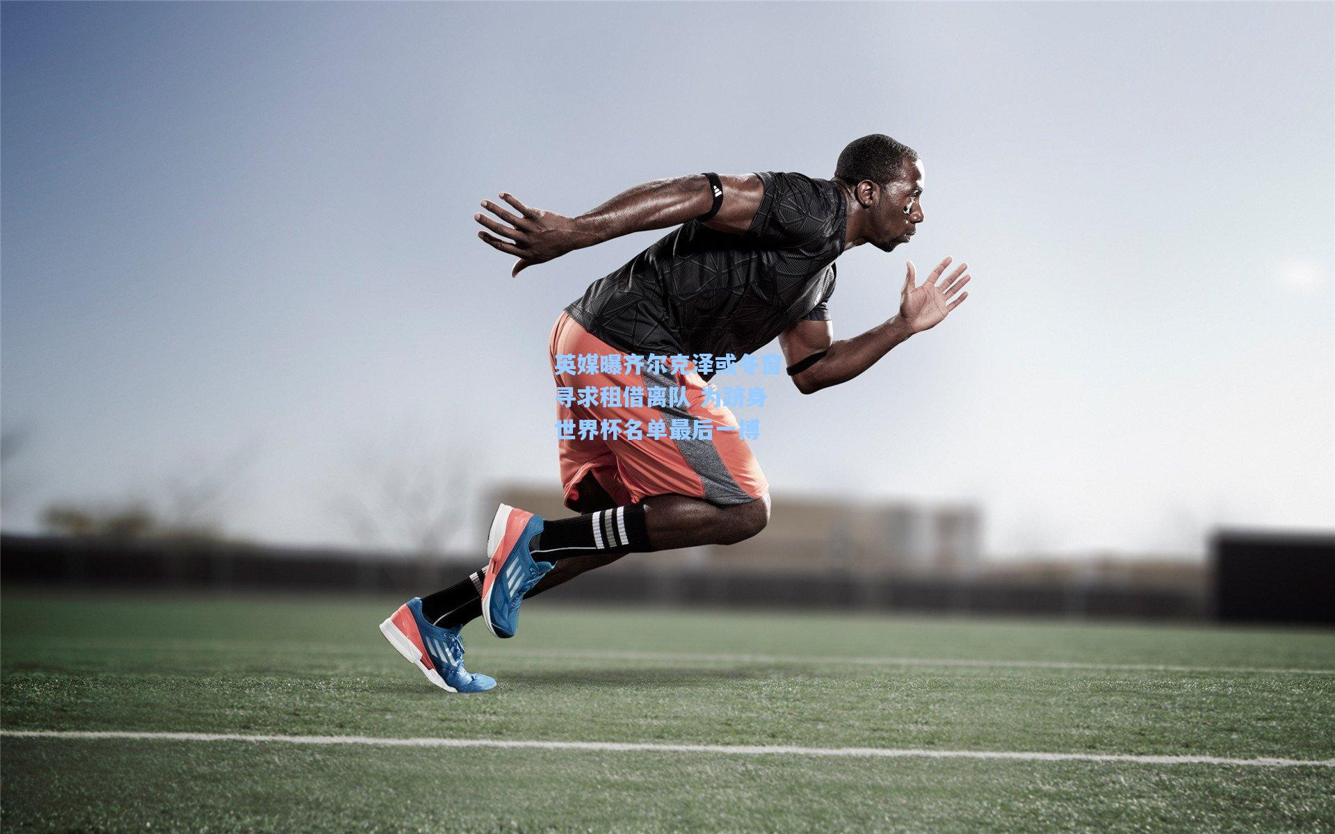 英媒曝齐尔克泽或冬窗寻求租借离队 为跻身世界杯名单最后一搏