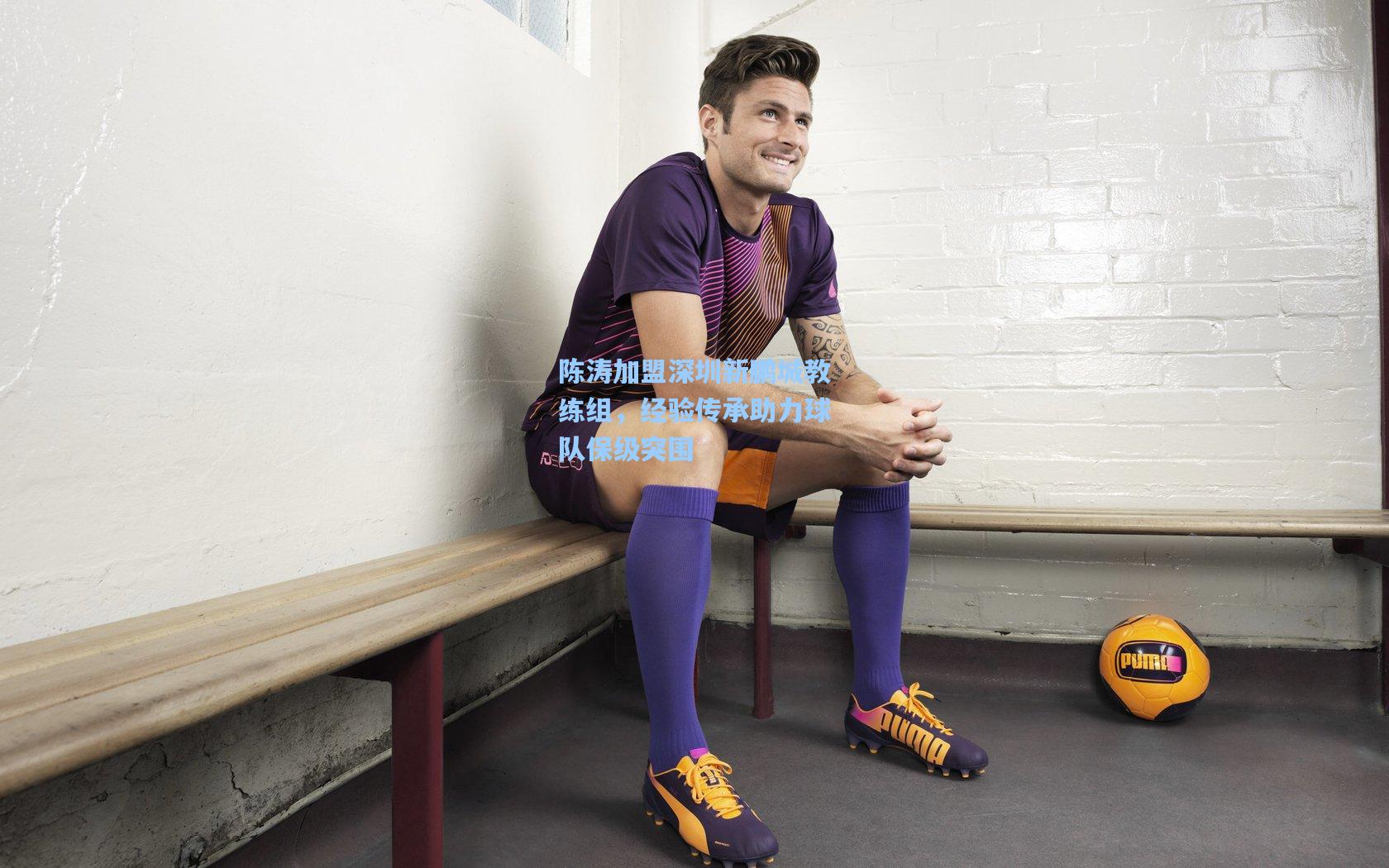 陈涛加盟深圳新鹏城教练组,经验传承助力球队保级突围